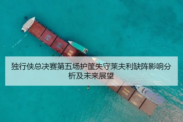 独行侠总决赛第五场护筐失守莱夫利缺阵影响分析及未来展望