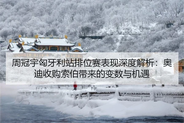 周冠宇匈牙利站排位赛表现深度解析：奥迪收购索伯带来的变数与机遇