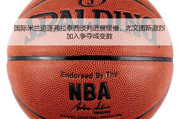 国际米兰追逐弗拉泰西谈判进展缓慢，尤文图斯激烈加入争夺成变数