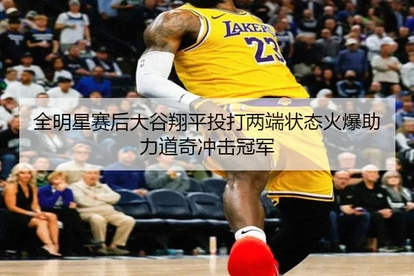 全明星赛后大谷翔平投打两端状态火爆助力道奇冲击冠军
