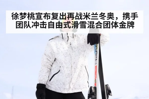 徐梦桃宣布复出再战米兰冬奥，携手团队冲击自由式滑雪混合团体金牌