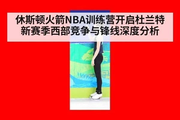 休斯顿火箭NBA训练营开启杜兰特新赛季西部竞争与锋线深度分析
